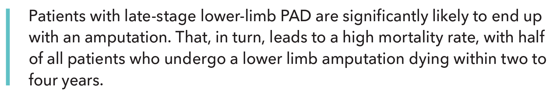 Patients with late-stage lower-limb PAD are significantly likely to end up with an amputation. That, in turn, leads to a high mortality rate, with half of all patients who undergo a lower limb amputation dying within two to four years.