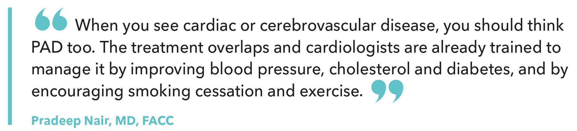 When you see cardiac or cerebrovascular disease, you should think PAD too. The treatment overlaps and cardiologists are already trained to manage it by improving blood pressure, cholesterol and diabetes, and by encouraging smoking cessation and exercise.