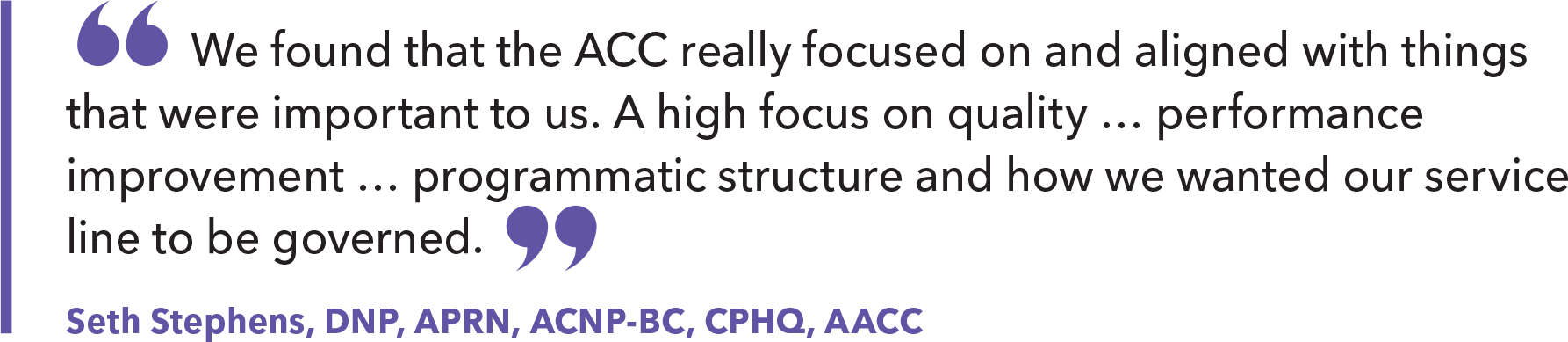 'We found that the ACC really focused on and aligned with things that were important to us. A high focus on quality ... performance improvement ... programmatic structure and how we wanted our service line to be governed.' - Seth Stephens, DNP, APRN, ACNP-BC, CPHQ, AACC'