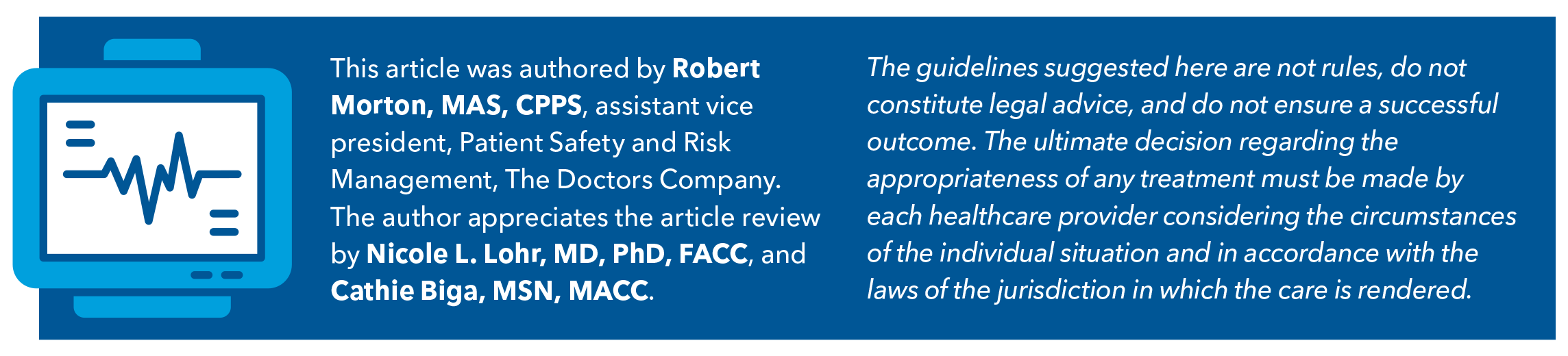 This article was authored by Robert Morton, MAS, CPPS, assistant vice president, Patient Safety and Risk Management, The Doctors Company. The author appreciates the article review by Nicole L. Lohr, MD, PhD, FACC, and Cathie Biga, MSN, MACC. The guidelines suggested here are not rules, do not constitute legal advice, and do not ensure a successful outcome. The ultimate decision regarding the appropriateness of any treatment must be made by each healthcare provider considering the circumstances of the individual situation and in accordance with the laws of the jurisdiction in which the care is rendered.