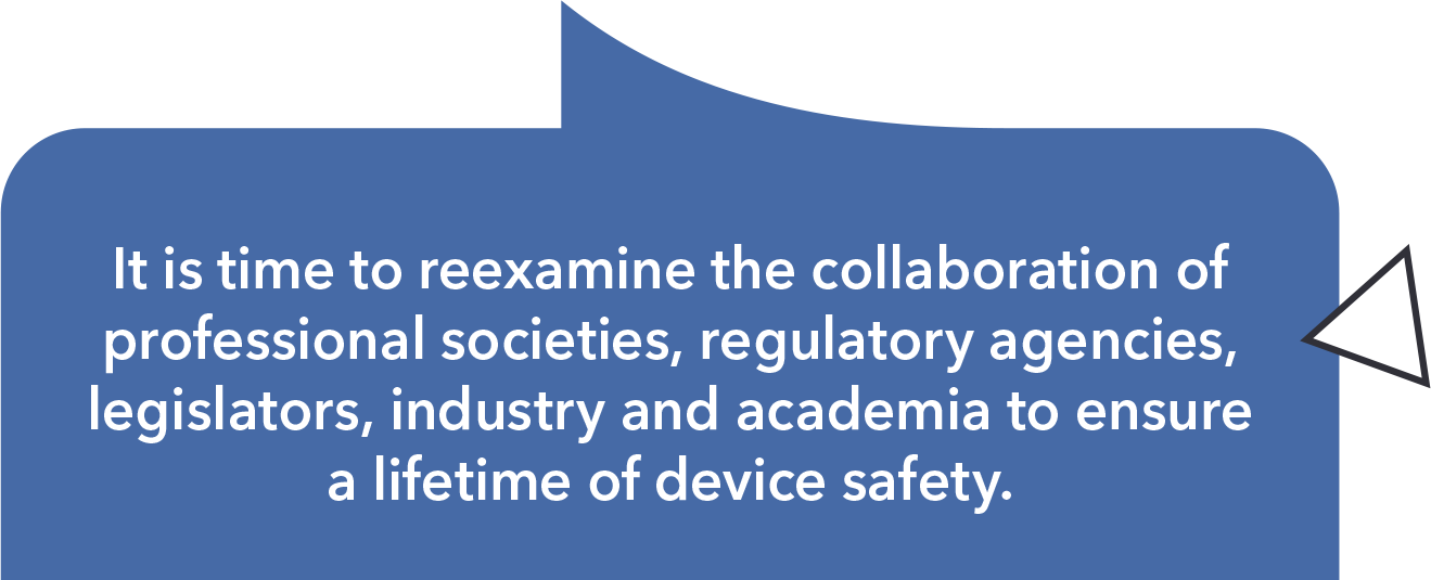 It is time to re-examine the collaboration of professional societies, regulatory agencies, legislators, industry and academia to ensure a lifetime of device safety.