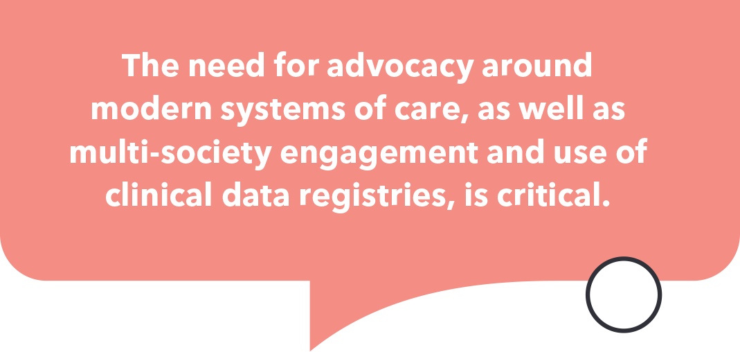 The need for advocacy around modern systems of care, as well as multi-society engagement and use of clinical data registries is critical.