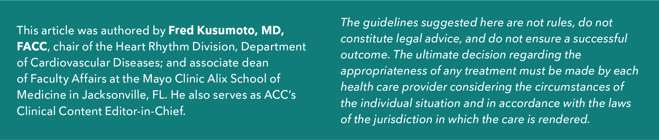 This article was authored by Fred Kusumoto, MD, FACC, a cardiac electrophysiologist and professor of medicine; chair of the Heart Rhythm Division, Department of Cardiovascular Diseases; and associate dean of Faculty Affairs at the Mayo Clinic Alix School of Medicine in Jacksonville, FL. He also serves as ACC's Clinical Content Editor-in-Chief for ACC.org. The guidelines suggested here are not rules, do not constitute legal advice, and do not ensure a successful outcome. The ultimate decision regarding the appropriateness of any treatment must be made by each healthcare provider considering the circumstances of the individual situation and in accordance with the laws of the jurisdiction in which the care is rendered.